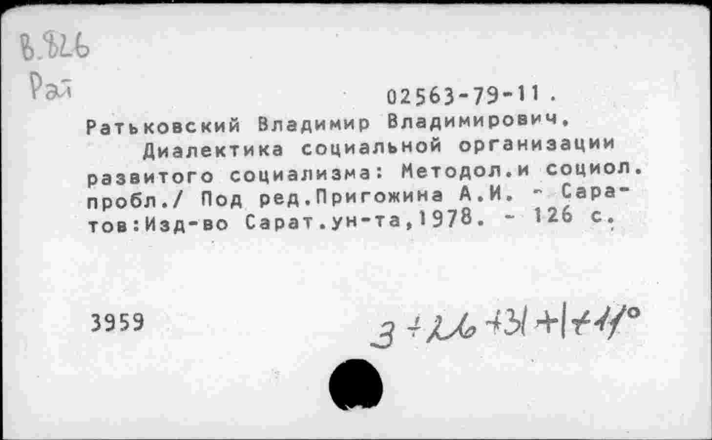 ﻿ъ.ъи,
Рал
02563-79-1 1 .
Ратьковский Владимир Владимирович.
Диалектика социальной организации развитого социализма: Методол.и социол пробл./ Под ред.Пригожина А.И. - Сара-тов:Изд-во Сарат.ун-та , 1978. - 126 с.
3959